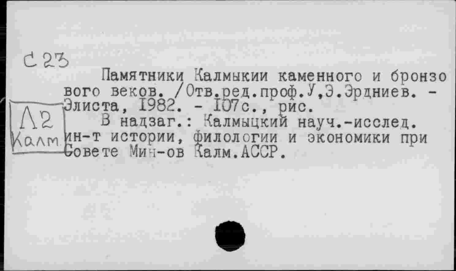 ﻿Памятники Калмыкии каменного и бронзо вого веков. /Отв.оед.проф.У.Э.Эрцниев. -д^Элиста, 1982. - 1О7с., рис.
\CLAM <н~т
___***,	- lu/с., рис.
З нацзаг.: Калмыцкий науч.-исслец. "• истории, филологии и экономики при Совете Мии-ов Калм.АССР.